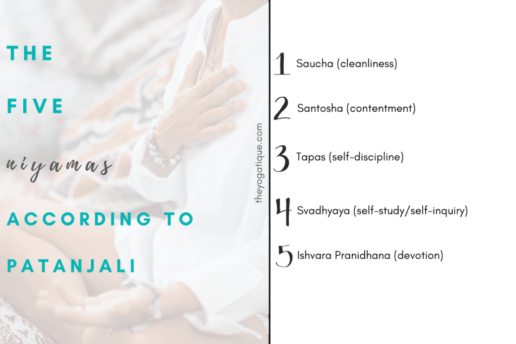 The 5 Niyamas of yoga are: 1. Saucha (cleanliness) 2. Santosha (contentment) 3.Tapas (discipline)
4. Svadhyaya (self-study and spiritual study) 5. Isvara pranidhana (reflection on a higher power)