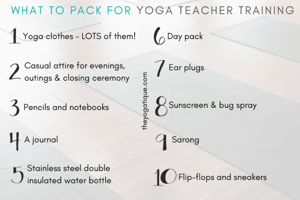 A list of what to pack for yoga teacher training 1. Yoga clothes - lots of them 2. Casual attire for evenings, outings & closing ceremony, 3. Pencils and notebooks 4. A journal 5. Stainless steel double insulated water bottle 6. Day pack, 7. Ear plugs 8. Sunscreen & bug spray 9. A sarong 10. Flip flops and sneakers.