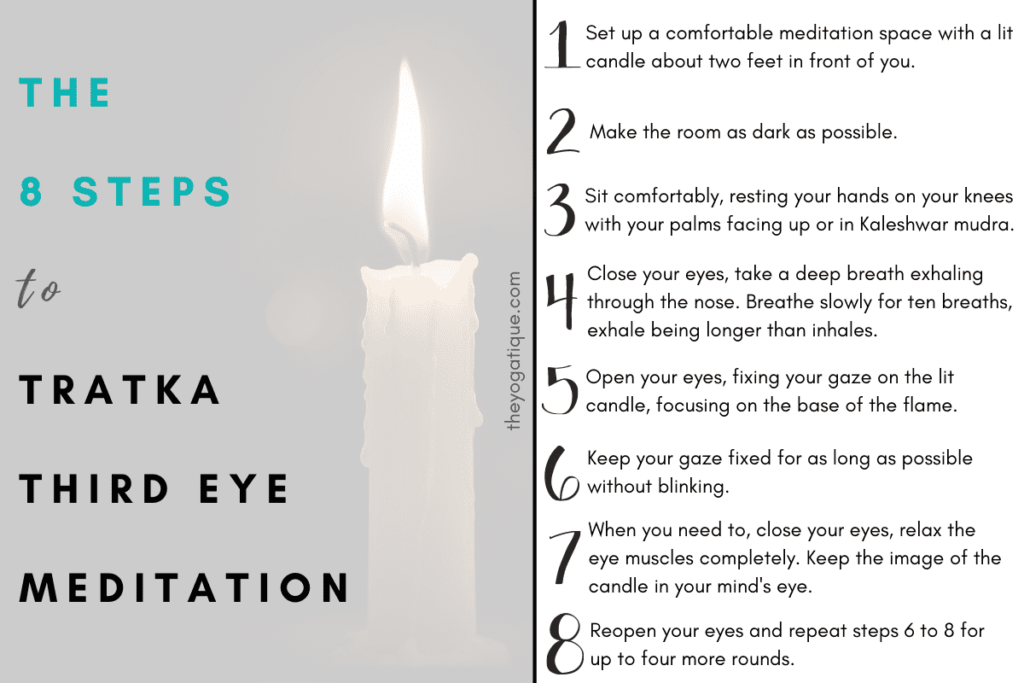 The 8 steps to perform Tratka third eye meditation: 
1. Set up a comfortable meditation space with a lit candle about two feet in front of you at eye level. To do this, place the candle on a bedside or coffee table and find a comfortable position on the floor, sitting or kneeling on a cushion or meditation pillow. 2. Make the room as dark as possible by turning off the lights and drawing the curtains. 3. Sit comfortably and rest your hands on your knees with your palms facing up. Alternatively, bring your hands into the third eye mudra (Kaleshwar mudra). 
To do the third eye chakra mudra, bring the middle fingertips together and touch the tips of the thumbs. Bend all the other fingers inwards so they join at the second knuckle. Hold this mudra in front of you with the middle fingers pointing up. 4. Close your eyes and take a deep breath, exhaling through the nose. Then breathe slowly for ten breaths, making the exhale longer than the inhale. 5. Open your eyes and fix your gaze on the lit candle before you, focusing on the base of the flame. 6. Keep your gaze fixed for as long as possible without blinking. You might notice your eyes start to tire or water but try to resist blinking for as long as possible. 7. When you need to, close your eyes and relax the eye muscles completely. Keep the image of the candle in your mind's eye until it starts to fade from your imagination. 8. Reopen your eyes and repeat steps 6 to 8 for up to four more rounds.